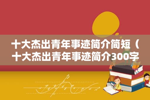 十大杰出青年事迹简介简短（十大杰出青年事迹简介300字研发）