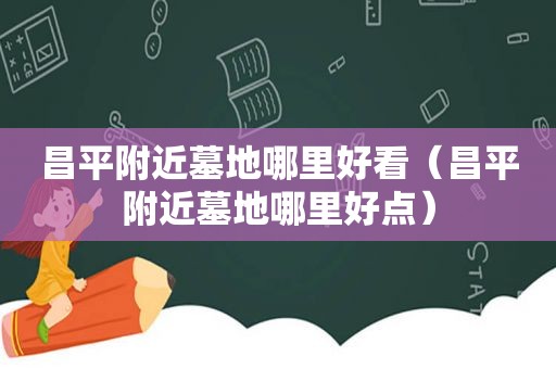 昌平附近墓地哪里好看（昌平附近墓地哪里好点）