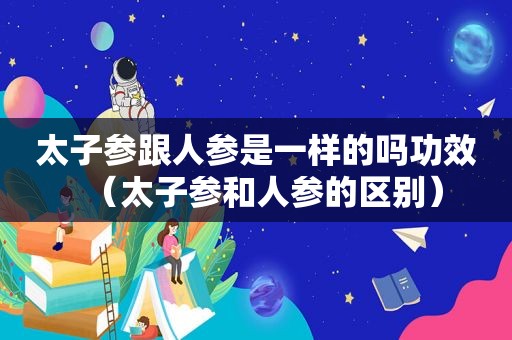太子参跟人参是一样的吗功效（太子参和人参的区别）