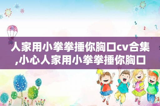人家用小拳拳捶你胸口cv合集,小心人家用小拳拳捶你胸口