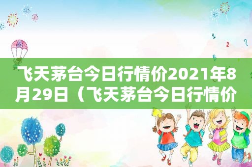 飞天茅台今日行情价2021年8月29日（飞天茅台今日行情价2021年8月21日）