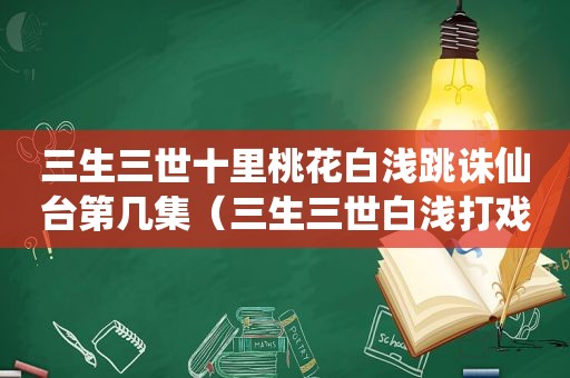 三生三世十里桃花白浅跳诛仙台第几集（三生三世白浅打戏）