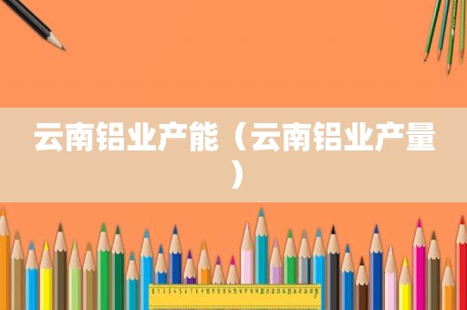 云南铝业产能（云南铝业产量）