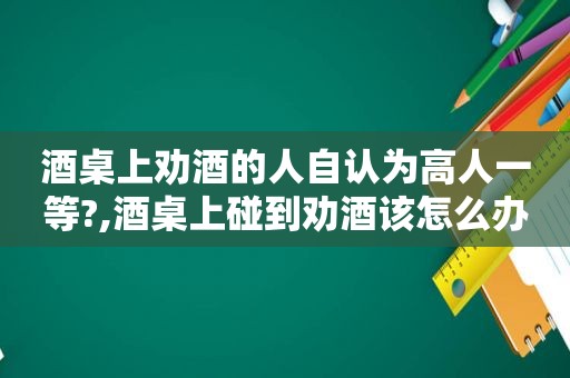 酒桌上劝酒的人自认为高人一等?,酒桌上碰到劝酒该怎么办?你又怎么看待这种中国文化呢?