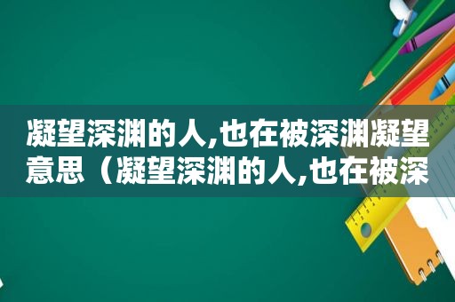 凝望深渊的人,也在被深渊凝望意思（凝望深渊的人,也在被深渊凝望的时候）