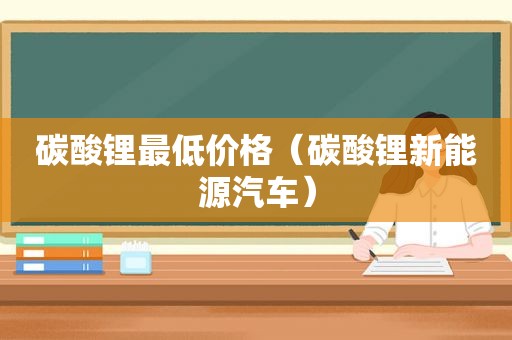 碳酸锂最低价格（碳酸锂新能源汽车）