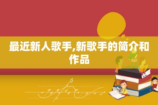 最近新人歌手,新歌手的简介和作品