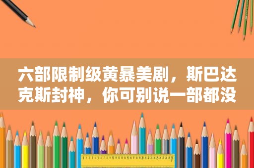 六部限制级黄暴美剧，斯巴达克斯封神，你可别说一部都没看过