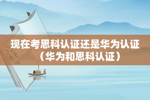 现在考思科认证还是华为认证（华为和思科认证）