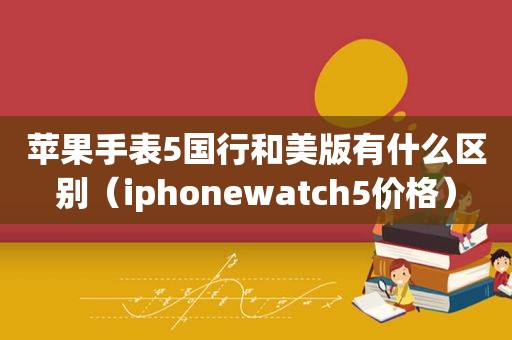 苹果手表5国行和美版有什么区别（iphonewatch5价格）
