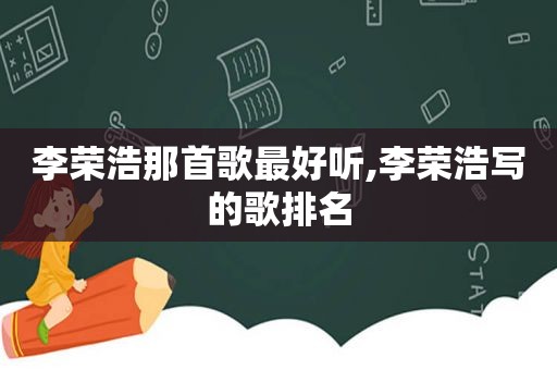 李荣浩那首歌最好听,李荣浩写的歌排名