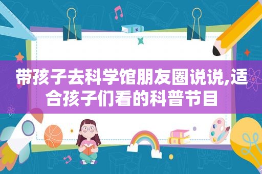 带孩子去科学馆朋友圈说说,适合孩子们看的科普节目