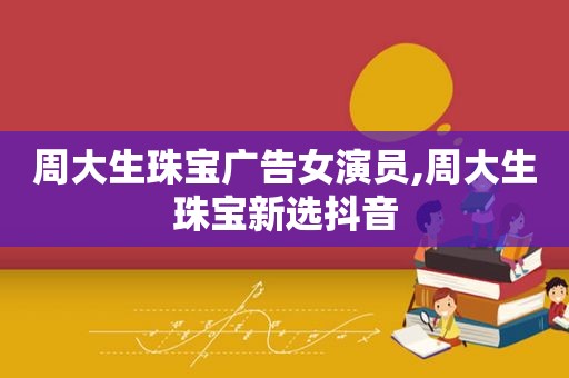周大生珠宝广告女演员,周大生珠宝新选抖音
