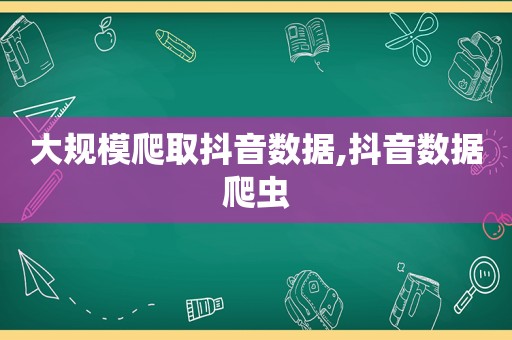 大规模爬取抖音数据,抖音数据爬虫