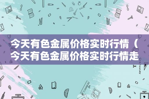 今天有色金属价格实时行情（今天有色金属价格实时行情走势图）