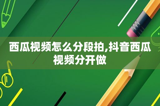 西瓜视频怎么分段拍,抖音西瓜视频分开做