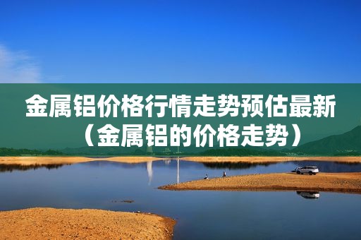 金属铝价格行情走势预估最新（金属铝的价格走势）