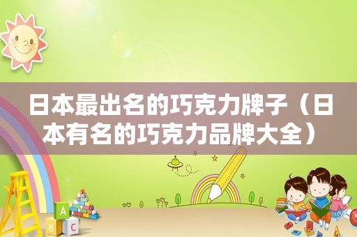 日本最出名的巧克力牌子（日本有名的巧克力品牌大全）
