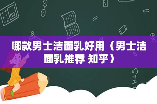 哪款男士洁面乳好用（男士洁面乳推荐 知乎）
