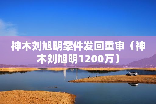 神木刘旭明案件发回重审（神木刘旭明1200万）