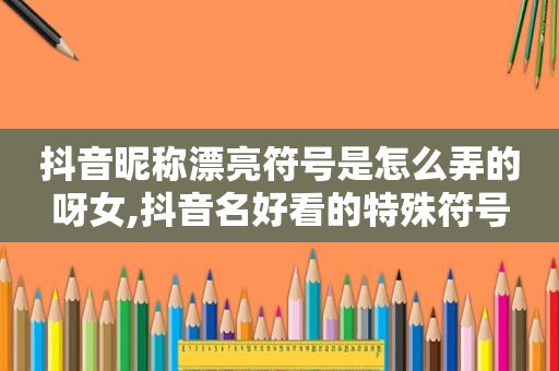抖音昵称漂亮符号是怎么弄的呀女,抖音名好看的特殊符号