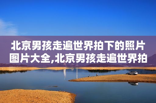 北京男孩走遍世界拍下的照片图片大全,北京男孩走遍世界拍下的照片图片高清