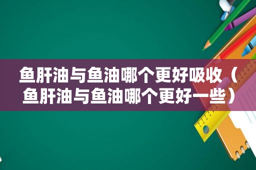 鱼肝油与鱼油哪个更好吸收（鱼肝油与鱼油哪个更好一些）
