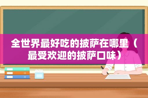 全世界最好吃的披萨在哪里（最受欢迎的披萨口味）