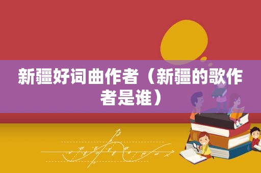 新疆好词曲作者（新疆的歌作者是谁）