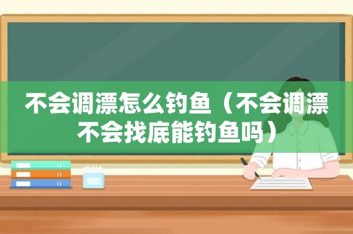 不会调漂怎么钓鱼（不会调漂不会找底能钓鱼吗）