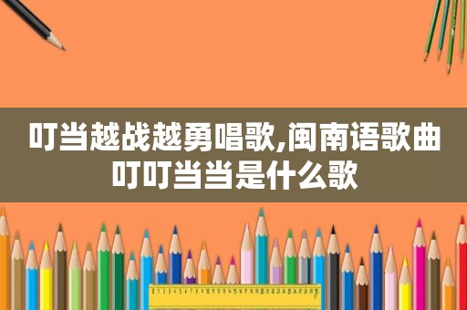 叮当越战越勇唱歌,闽南语歌曲叮叮当当是什么歌