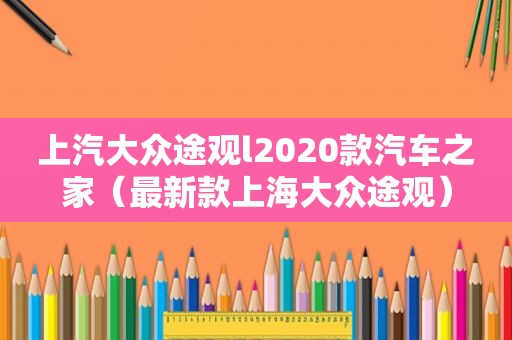 上汽大众途观l2020款汽车之家（最新款上海大众途观）