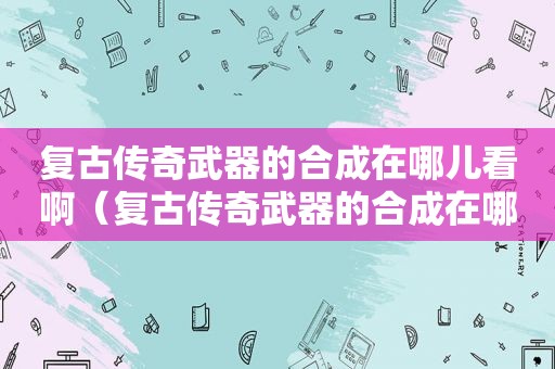 复古传奇武器的合成在哪儿看啊（复古传奇武器的合成在哪儿看到）