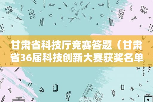甘肃省科技厅竞赛答题（甘肃省36届科技创新大赛获奖名单）