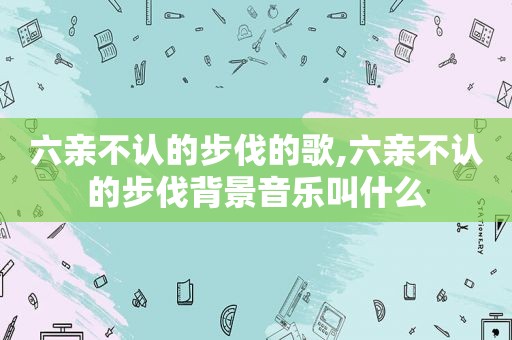 六亲不认的步伐的歌,六亲不认的步伐背景音乐叫什么