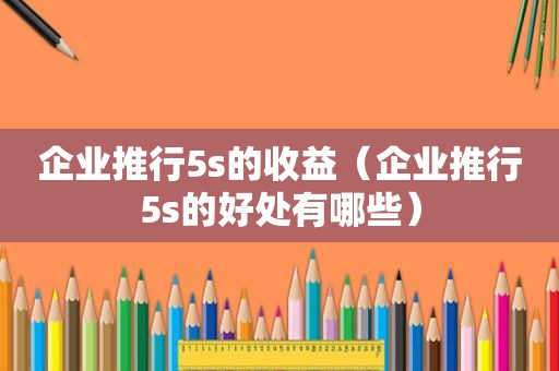 企业推行5s的收益（企业推行5s的好处有哪些）