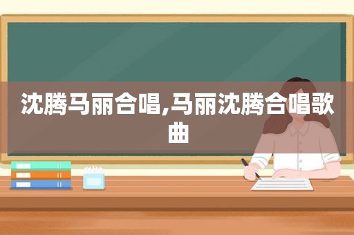 沈腾马丽合唱,马丽沈腾合唱歌曲