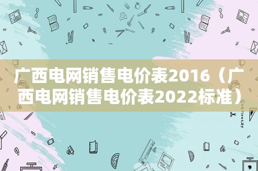 广西电网销售电价表2016（广西电网销售电价表2022标准）