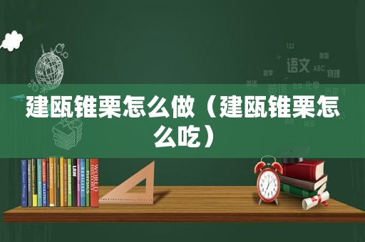 建瓯锥栗怎么做（建瓯锥栗怎么吃）