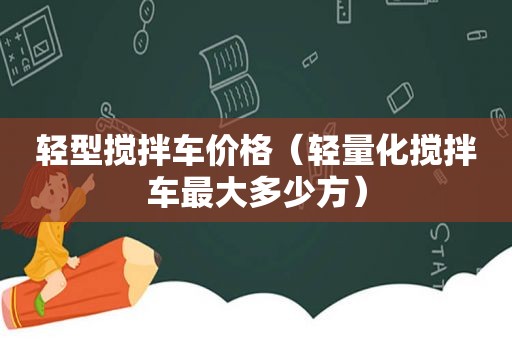 轻型搅拌车价格（轻量化搅拌车最大多少方）