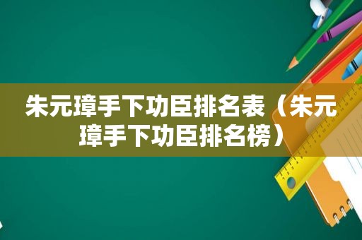 朱元璋手下功臣排名表（朱元璋手下功臣排名榜）