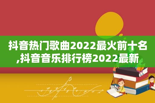 抖音热门歌曲2022最火前十名,抖音音乐排行榜2022最新