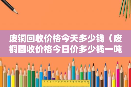 废铜回收价格今天多少钱（废铜回收价格今日价多少钱一吨）