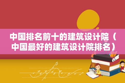 中国排名前十的建筑设计院（中国最好的建筑设计院排名）