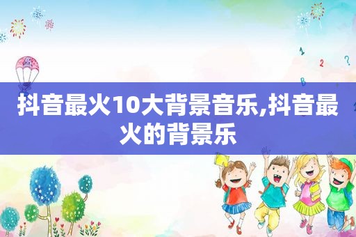 抖音最火10大背景音乐,抖音最火的背景乐