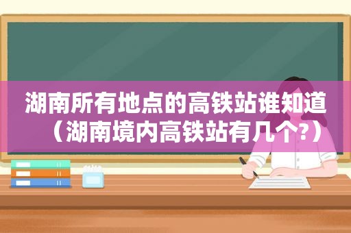 湖南所有地点的高铁站谁知道（湖南境内高铁站有几个?）
