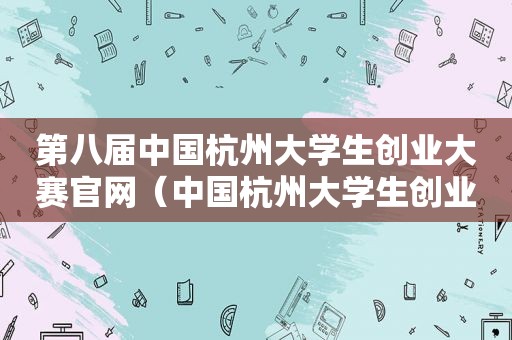 第八届中国杭州大学生创业大赛官网（中国杭州大学生创业大赛第一届）