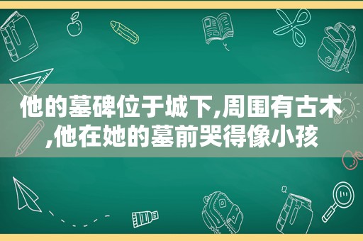 他的墓碑位于城下,周围有古木,他在她的墓前哭得像小孩