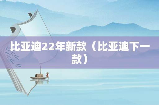 比亚迪22年新款（比亚迪下一款）
