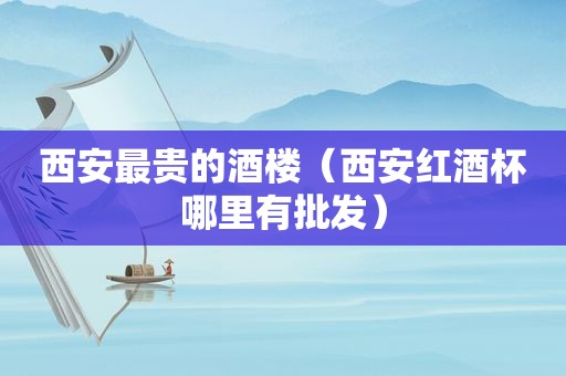 西安最贵的酒楼（西安红酒杯哪里有批发）